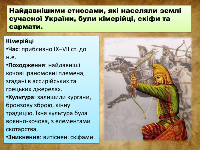 Найдавнішими етносами, які населяли землі сучасної України, були кімерійці, скіфи та сармати. КімерійціЧас: приблизно IX–VII ст. до н.е. Походження: найдавніші кочові іраномовні племена, згадані в ассирійських та грецьких джерелах. Культура: залишили кургани, бронзову зброю, кінну традицію. Їхня культура була воєнно-кочова, з елементами скотарства. Зникнення: витіснені скіфами.
