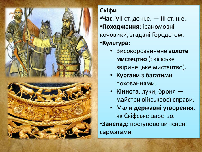 Скіфи. Час: VII ст. до н.е. — III ст. н.е. Походження: іраномовні кочовики, згадані Геродотом. Культура: Високорозвинене золоте мистецтво (скіфське звіринецьке мистецтво). Кургани з багатими похованнями. Кіннота, луки, броня — майстри військової справи. Мали державні утворення, як Скіфське царство. Занепад: поступово витіснені сарматами.