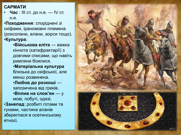 САРМАТИЧас : III ст. до н.е. — IV ст. н.е. Походження: споріднені зі скіфами, іраномовні племена (роксолани, алани, аорси тощо). Культура: Військова еліта — важка кіннота (катафрактарії) з довгими списами, що навіть римляни боялися. Матеріальна культура близька до скіфської, але менш розвинена. Любов до розкоші — запозичена від греків. Вплив на слов’ян — у мові, побуті, одязі. Занепад: розбиті готами та гунами, частина аланів збереглася в осетинському етносі.