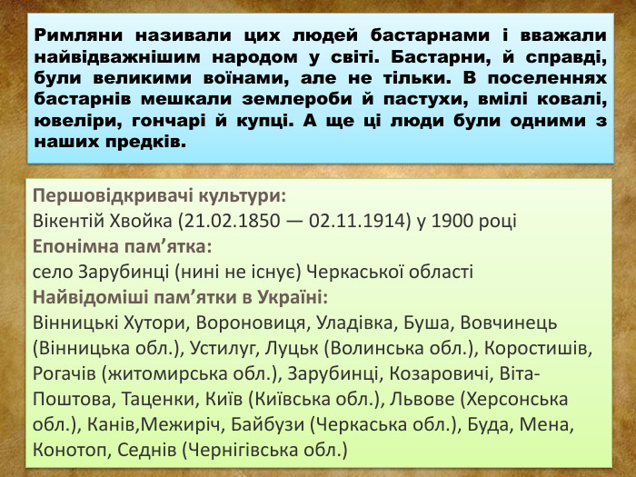 Римляни називали цих людей бастарнами і вважали найвідважнішим народом у світі. Бастарни, й справді, були великими воїнами, але не тільки. В поселеннях бастарнів мешкали землероби й пастухи, вмілі ковалі, ювеліри, гончарі й купці. А ще ці люди були одними з наших предків. Першовідкривачі культури: Вікентій Хвойка (21.02.1850 — 02.11.1914) у 1900 роціЕпонімна пам’ятка:село Зарубинці (нині не існує) Черкаської областіНайвідоміші пам’ятки в Україні: Вінницькі Хутори, Вороновиця, Уладівка, Буша, Вовчинець (Вінницька обл.), Устилуг, Луцьк (Волинська обл.), Коростишів, Рогачів (житомирська обл.), Зарубинці, Козаровичі, Віта-Поштова, Таценки, Київ (Київська обл.), Львове (Херсонська обл.), Канів,Межиріч, Байбузи (Черкаська обл.), Буда, Мена, Конотоп, Седнів (Чернігівська обл.)