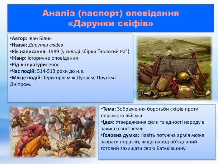 Автор: Іван Білик. Назва: Дарунки скіфів. Рік написання: 1989 (у складі збірки “Золотий Ра”)Жанр: історичне оповідання. Рід літератури: епос. Час подій: 514-513 роки до н.е. Місце подій: Територія між Дунаєм, Прутом і Дніпром. Тема: Зображення боротьби скіфів проти перського війська.Ідея: Утвердження сили та єдності народу в захисті своєї землі. Головна думка: Навіть потужна армія може зазнати поразки, якщо народ об'єднаний і готовий захищати свою Батьківщину. Аналіз (паспорт) оповідання «Дарунки скіфів» 