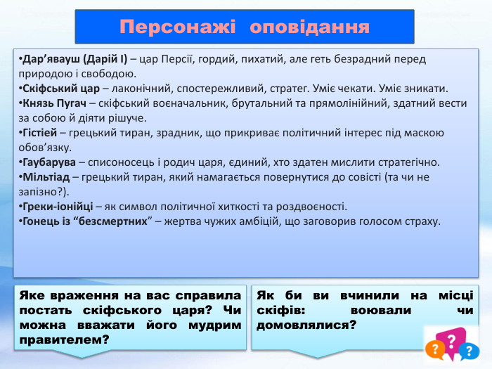 Персонажі оповідання. Дар’явауш (Дарій І) – цар Персії, гордий, пихатий, але геть безрадний перед природою і свободою. Скіфський цар – лаконічний, спостережливий, стратег. Уміє чекати. Уміє зникати. Князь Пугач – скіфський воєначальник, брутальний та прямолінійний, здатний вести за собою й діяти рішуче. Гістіей – грецький тиран, зрадник, що прикриває політичний інтерес під маскою обов’язку. Гаубарува – списоносець і родич царя, єдиний, хто здатен мислити стратегічно. Мільтіад – грецький тиран, який намагається повернутися до совісті (та чи не запізно?). Греки-іонійці – як символ політичної хиткості та роздвоєності. Гонець із “безсмертних” – жертва чужих амбіцій, що заговорив голосом страху. Яке враження на вас справила постать скіфського царя? Чи можна вважати його мудрим правителем?Як би ви вчинили на місці скіфів: воювали чи домовлялися?