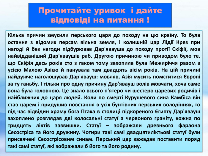 Кілька причин змусили перського царя до походу на цю країну. То була остання з відомих персам вільна земля, і колишній цар Лідії Крез при нагоді й без нагоди підбурював Дар'явауша до походу протії Скіфії, мов найвідданіший Дар'яваушів раб. Другою причиною чи приводом було те, що Скіфія десь років сто з гаком тому захопила була Межиріччя разом з усією Малою Азією й панувала там двадцять вісім років. На цій причині найдужче наголошував Дар'явауш: мовляв, Азія мусить помститися Європі за ту ганьбу. І тільки про одну причину Дар'явауш волів мовчати, хоча саме вона була головною. Це знало всього п'ятеро чи шестеро царевих родичів і найближчих до царя людей. Коли по смерті Курушевого сина Камбіса він став царем і придушив повстання в усіх бунтівних перських володіннях, то під час відвідин храму бога Птаха в столиці підкореного Єгипту Дар'явауш захоплено розглядав дві колосальні статуї а червоного граніту, кожна по тридцять ліктів заввишки. Статуї – зображали древнього фараона Сесостріса та його дружину. Чотири такі самі двадцятиліктьові статуї були присвячені Сесострісовим синам. Перський цар зажадав поставити поряд такі самі статуї, які зображали б його та його родину. Прочитайте уривок і дайте відповіді на питання !