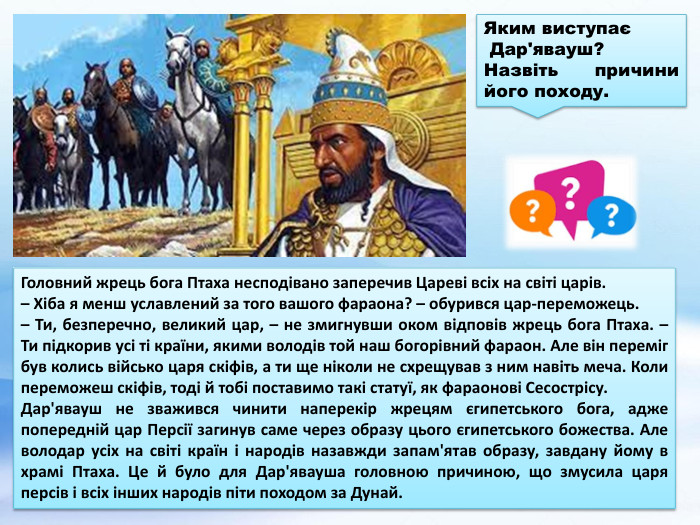 Головний жрець бога Птаха несподівано заперечив Цареві всіх на світі царів.– Хіба я менш уславлений за того вашого фараона? – обурився цар-переможець.– Ти, безперечно, великий цар, – не змигнувши оком відповів жрець бога Птаха. – Ти підкорив усі ті країни, якими володів той наш богорівний фараон. Але він переміг був колись військо царя скіфів, а ти ще ніколи не схрещував з ним навіть меча. Коли переможеш скіфів, тоді й тобі поставимо такі статуї, як фараонові Сесострісу. Дар'явауш не зважився чинити наперекір жрецям єгипетського бога, адже попередній цар Персії загинув саме через образу цього єгипетського божества. Але володар усіх на світі країн і народів назавжди запам'ятав образу, завдану йому в храмі Птаха. Це й було для Дар'явауша головною причиною, що змусила царя персів і всіх інших народів піти походом за Дунай. Яким виступає Дар'явауш? Назвіть причини його походу.