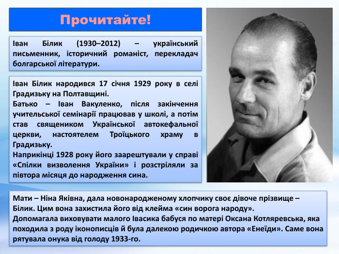 Іван Білик (1930–2012) – український письменник, історичний романіст, перекладач болгарської літератури. Іван Білик народився 17 січня 1929 року в селі Градизьку на Полтавщині. Батько – Іван Вакуленко, після закінчення учительської семінарії працював у школі, а потім став священиком Української автокефальної церкви, настоятелем Троїцького храму в Градизьку. Наприкінці 1928 року його заарештували у справі «Спілки визволення України» і розстріляли за півтора місяця до народження сина. Мати – Ніна Яківна, дала новонародженому хлопчику своє дівоче прізвище – Білик. Цим вона захистила його від клейма «син ворога народу». Допомагала виховувати малого Івасика бабуся по матері Оксана Котляревська, яка походила з роду іконописців й була далекою родичкою автора «Енеїди». Саме вона рятувала онука від голоду 1933-го. Прочитайте!