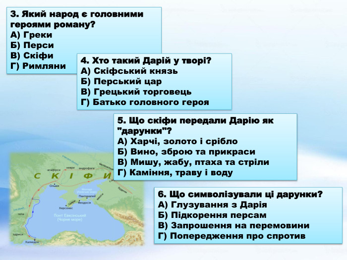 3. Який народ є головними героями роману?А) Греки. Б) Перси. В) Скіфи. Г) Римляни6. Що символізували ці дарунки?А) Глузування з Дарія. Б) Підкорення персам. В) Запрошення на перемовини. Г) Попередження про спротив5. Що скіфи передали Дарію як 
