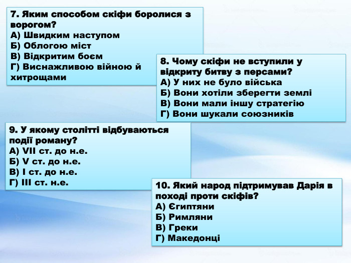 7. Яким способом скіфи боролися з ворогом?А) Швидким наступом. Б) Облогою міст. В) Відкритим боєм. Г) Виснажливою війною й хитрощами8. Чому скіфи не вступили у відкриту битву з персами?А) У них не було війська. Б) Вони хотіли зберегти земліВ) Вони мали іншу стратегію. Г) Вони шукали союзників9. У якому столітті відбуваються події роману?А) VII ст. до н.е. Б) V ст. до н.е. В) І ст. до н.е. Г) ІІІ ст. н.е.10. Який народ підтримував Дарія в поході проти скіфів?А) Єгиптяни. Б) Римляни. В) Греки. Г) Македонці