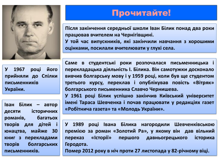 Після закінчення середньої школи Іван Білик понад два роки працював вчителем на Чернігівщині. У той час випускників, які закінчили навчання з хорошими оцінками, посилали вчителювати у глухі села. Саме в студентські роки розпочалася письменницька і перекладацька діяльність І. Білика. Він самотужки досконало вивчив болгарську мову і у 1959 році, коли був ще студентом третього курсу, переклав і опублікував повість «Вітряк» болгарського письменника Славчо Чернишева. У 1961 році Білик успішно закінчив Київський університет імені Тараса Шевченка і почав працювати у редакціях газет «Робітнича газета» та «Молодь України». У 1967 році його прийняли до Спілки письменників України. У 1989 році Івана Білика нагородили Шевченківською премією за роман «Золотий Ра», у якому він дав вільний переказ «Історії» першого давньогрецького історика Геродота. Помер 2012 року в ніч проти 27 листопада у 82-річному віці. Іван Білик – автор десяти історичних романів, багатьох творів для дітей і юнацтва, майже 30 книг з перекладами творів болгарських письменників. Прочитайте!
