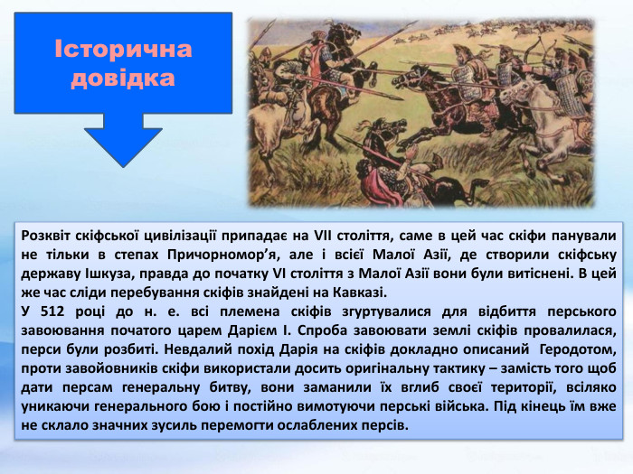 Розквіт скіфської цивілізації припадає на VII століття, саме в цей час скіфи панували не тільки в степах Причорномор’я, але і всієї Малої Азії, де створили скіфську державу Ішкуза, правда до початку VI століття з Малої Азії вони були витіснені. В цей же час сліди перебування скіфів знайдені на Кавказі. У 512 році до н. е. всі племена скіфів згуртувалися для відбиття перського завоювання початого царем Дарієм І. Спроба завоювати землі скіфів провалилася, перси були розбиті. Невдалий похід Дарія на скіфів докладно описаний Геродотом, проти завойовників скіфи використали досить оригінальну тактику – замість того щоб дати персам генеральну битву, вони заманили їх вглиб своєї території, всіляко уникаючи генерального бою і постійно вимотуючи перські війська. Під кінець їм вже не склало значних зусиль перемогти ослаблених персів.Історична довідка