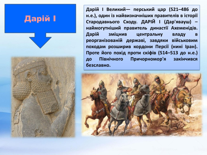 Дарій ІДарій І Великий— перський цар (521–486 до н.е.), один із найвизначніших правителів в історії Стародавнього Сходу. ДАРІЙ I (Дар'явауш) –наймогутніший правитель династії Ахеменідів. Дарій зміцнив центральну владу в реорганізованій державі, завдяки військовим походам розширив кордони Персії (нині Іран). Проте його похід проти скіфів (514–513 до н.е.) до Північного Причорномор'я закінчився безславно. 