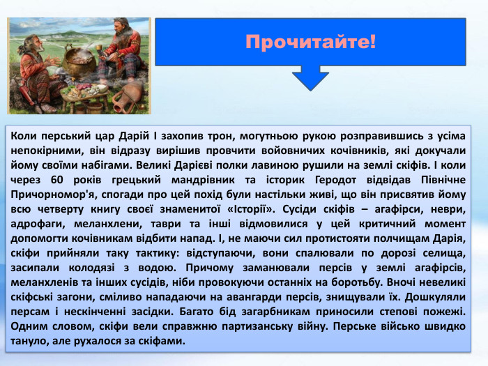 Коли перський цар Дарій I захопив трон, могутньою рукою розправившись з усіма непокірними, він відразу вирішив провчити войовничих кочівників, які докучали йому своїми набігами. Великі Дарієві полки лавиною рушили на землі скіфів. І коли через 60 років грецький мандрівник та історик Геродот відвідав Північне Причорномор'я, спогади про цей похід були настільки живі, що він присвятив йому всю четверту книгу своєї знаменитої «Історії». Сусіди скіфів – агафірси, неври, адрофаги, меланхлени, таври та інші відмовилися у цей критичний момент допомогти кочівникам відбити напад. І, не маючи сил протистояти полчищам Дарія, скіфи прийняли таку тактику: відступаючи, вони спалювали по дорозі селища, засипали колодязі з водою. Причому заманювали персів у землі агафірсів, меланхленів та інших сусідів, ніби провокуючи останніх на боротьбу. Вночі невеликі скіфські загони, сміливо нападаючи на авангарди персів, знищували їх. Дошкуляли персам і нескінченні засідки. Багато бід загарбникам приносили степові пожежі. Одним словом, скіфи вели справжню партизанську війну. Перське військо швидко тануло, але рухалося за скіфами. Прочитайте!