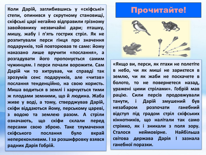 Коли Дарій, заглибившись у «скіфські» степи, опинився у скрутному становищі, скіфські царі негайно відправили грізному завойовнику незвичайні дари; пташку, мишу, жабу і п'ять гострих стріл. Як не розпитували перси гінця про значення подарунків, той повторював те саме: йому наказано лише вручити «послання», а розгадувати його пропонується самим чужинцям. І перси почали ворожити. Сам Дарій чи то хитрував, чи справді так зрозумів сенс подарунків, але «читав» послання тенденційно, на свою користь. Миша водиться в землі і харчується тими ж плодами земними, що й людина. Жаба живе у воді, а тому, стверджував Дарій, скіфи віддаються йому, перському цареві, з водою та землею разом. А стріли означають, що скіфи склали перед персами свою зброю. Таке тлумачення скіфського послання було вкрай непереконливим. І за розшифровку взявся радник Дарія Гобрій. Прочитайте!«Якщо ви, перси, як птахи не полетіте в небо, чи як миші не зариєтеся в землю, чи як жаби не поскачете в болото, то не повернетеся назад, уражені цими стрілами». Гобрій мав рацію. Сили персів продовжували танути, і Дарій змушений був незабаром розпочати ганебний відступ під градом стріл скіфських кіннотників, що налітали так само стрімко, як і зникали з поля зору. Сталося неймовірне. Найбільша світова держава Дарія I зазнала ганебної поразки. 
