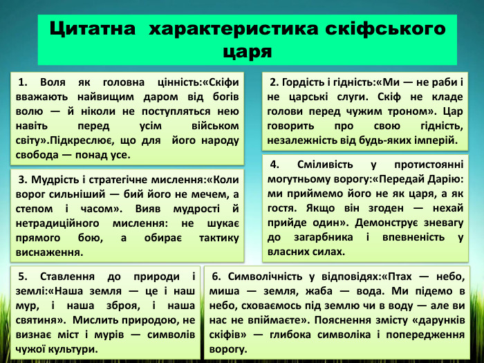 Цитатна характеристика скіфського царя 1. Воля як головна цінність:«Скіфи вважають найвищим даром від богів волю — й ніколи не поступляться нею навіть перед усім військом світу». Підкреслює, що для його народу свобода — понад усе. 2. Гордість і гідність:«Ми — не раби і не царські слуги. Скіф не кладе голови перед чужим троном». Цар говорить про свою гідність, незалежність від будь-яких імперій. 3. Мудрість і стратегічне мислення:«Коли ворог сильніший — бий його не мечем, а степом і часом». Вияв мудрості й нетрадиційного мислення: не шукає прямого бою, а обирає тактику виснаження. 4. Сміливість у протистоянні могутньому ворогу:«Передай Дарію: ми приймемо його не як царя, а як гостя. Якщо він згоден — нехай прийде один». Демонструє зневагу до загарбника і впевненість у власних силах. 5. Ставлення до природи і землі:«Наша земля — це і наш мур, і наша зброя, і наша святиня». Мислить природою, не визнає міст і мурів — символів чужої культури. 6. Символічність у відповідях:«Птах — небо, миша — земля, жаба — вода. Ми підемо в небо, сховаємось під землю чи в воду — але ви нас не впіймаєте». Пояснення змісту «дарунків скіфів» — глибока символіка і попередження ворогу.