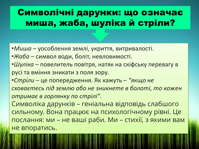 Символічні дарунки: що означає миша, жаба, шуліка й стріли?Миша – уособлення землі, укриття, витривалості. Жаба – символ води, боліт, невловимості. Шуліка – повелитель повітря, натяк на скіфську перевагу в русі та вміння зникати з поля зору. Стріли – це попередження. Як кажуть – “якщо не сховаєтесь під землю або не зникнете в болоті, то кожен отримає в горлянку по стрілі”. Символіка дарунків – геніальна відповідь слабшого сильному. Вона працює на психологічному рівні. Це послання: ми – не ваші раби. Ми – стихії, з якими вам не впоратись.