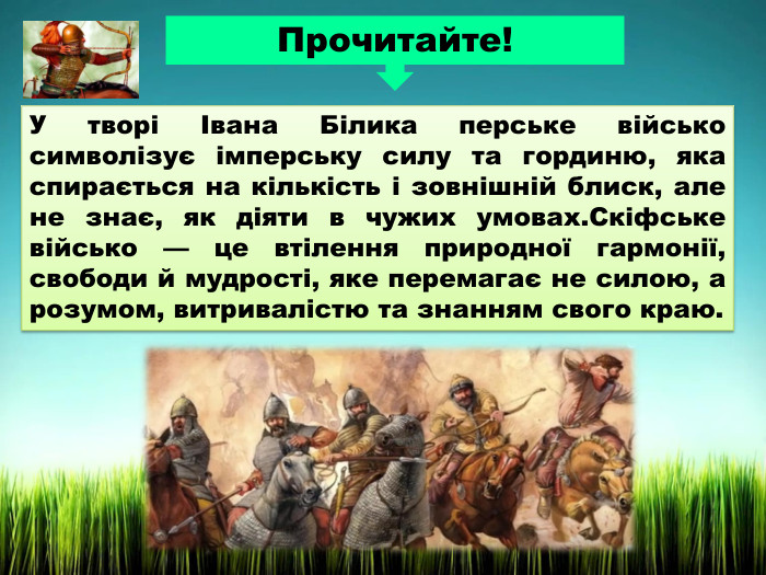 У творі Івана Білика перське військо символізує імперську силу та гординю, яка спирається на кількість і зовнішній блиск, але не знає, як діяти в чужих умовах. Скіфське військо — це втілення природної гармонії, свободи й мудрості, яке перемагає не силою, а розумом, витривалістю та знанням свого краю. Прочитайте!