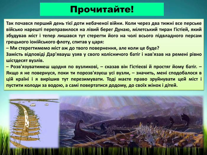 Прочитайте!Так почався перший день тієї доти небаченої війни. Коли через два тижні все перське військо нарешті переправилося на лівий берег Дунаю, мілетський тиран Гістіей, який збудував міст і тепер лишався тут стерегти його на чолі всього підвладного персам грецького іонійського флоту, спитав у царя:– Ми стерегтимемо міст аж до твого повернення, але коли це буде?Замість відповіді Дар'явауш узяв у свого колісничого батіг і нав'язав на ремені рівно шістдесят вузлів.– Розв'язуватимеш щодня по вузликові, – сказав він Гістіеєві й простяг йому батіг. – Якщо я не повернуся, поки ти порозв'язуєш усі вузли, – значить, мені сподобалося в цій країні і я вирішив тут перезимувати. Тоді маєте право зруйнувати цей міст і пустити колоди за водою, а самі повертатися додому, до своїх жінок і дітей.