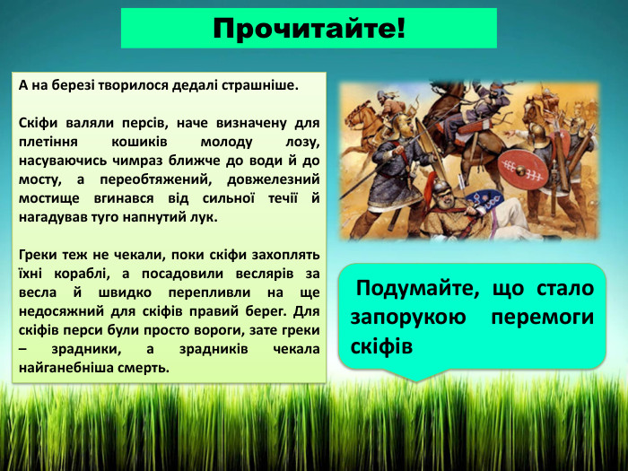 Прочитайте!А на березі творилося дедалі страшніше. Скіфи валяли персів, наче визначену для плетіння кошиків молоду лозу, насуваючись чимраз ближче до води й до мосту, а переобтяжений, довжелезний мостище вгинався від сильної течії й нагадував туго напнутий лук. Греки теж не чекали, поки скіфи захоплять їхні кораблі, а посадовили веслярів за весла й швидко перепливли на ще недосяжний для скіфів правий берег. Для скіфів перси були просто вороги, зате греки – зрадники, а зрадників чекала найганебніша смерть. Подумайте, що стало запорукою перемоги скіфів