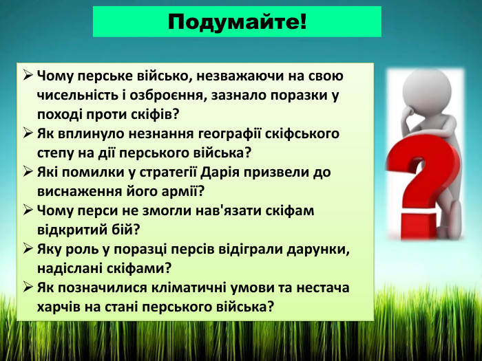 Подумайте!Чому перське військо, незважаючи на свою чисельність і озброєння, зазнало поразки у поході проти скіфів?Як вплинуло незнання географії скіфського степу на дії перського війська?Які помилки у стратегії Дарія призвели до виснаження його армії?Чому перси не змогли нав'язати скіфам відкритий бій?Яку роль у поразці персів відіграли дарунки, надіслані скіфами?Як позначилися кліматичні умови та нестача харчів на стані перського війська?