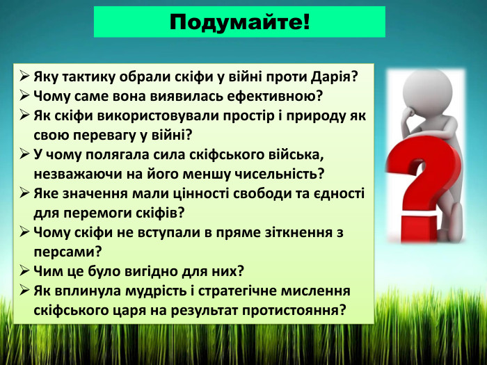 Подумайте!Яку тактику обрали скіфи у війні проти Дарія? Чому саме вона виявилась ефективною?Як скіфи використовували простір і природу як свою перевагу у війні?У чому полягала сила скіфського війська, незважаючи на його меншу чисельність?Яке значення мали цінності свободи та єдності для перемоги скіфів?Чому скіфи не вступали в пряме зіткнення з персами? Чим це було вигідно для них?Як вплинула мудрість і стратегічне мислення скіфського царя на результат протистояння?