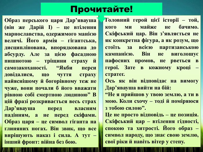 Образ перського царя Дар’явауша (він же Дарій І) – це втілення марнославства, одержимого манією величі. Його армія – гігантська, дисциплінована, впорядкована до абсурду. Але за цією фасадною пишнотою – тріщини страху й самозакоханості. “Якби перси довідалися, що чуття страху найяснішому й богорівному теж не чуже, вони почали б його вважати рівною собі смертною людиною” В цій фразі розкривається весь страх Дар’явауша перед власним падінням, а не перед скіфами. Образ царя – це символ гіганта на глиняних ногах. Він звик, що все вирішують наказ і сила. А тут – інший фронт: війна без бою. Головний герой цієї історії – той, кого ми майже не бачимо. Скіфський цар. Він з’являється не як конкретна фігура, а як розум, що стоїть за всією партизанською кампанією. Він не виголошує пафосних промов, не рветься в герої. Зате в кожному кроці – стратег. Ось як він відповідає на вимогу Дар’явауша вийти на бій:“Не я прийшов у твою землю, а ти в мою. Коли схочу – тоді й поміряюся з тобою силою”. Це не просто відповідь – це позиція. Скіфський цар – втілення гідності, спокою та хитрості. Його образ – символ народу, що знає свою землю, свої ріки й навіть вітер у степу. Прочитайте!