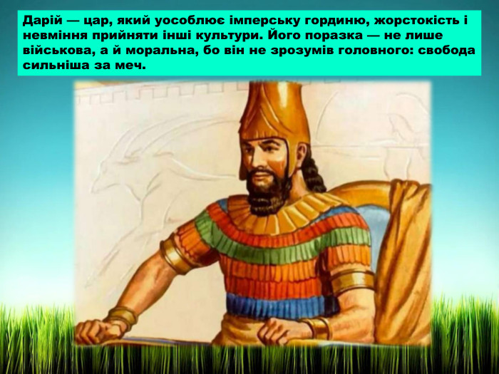 Дарій — цар, який уособлює імперську гординю, жорстокість і невміння прийняти інші культури. Його поразка — не лише військова, а й моральна, бо він не зрозумів головного: свобода сильніша за меч.