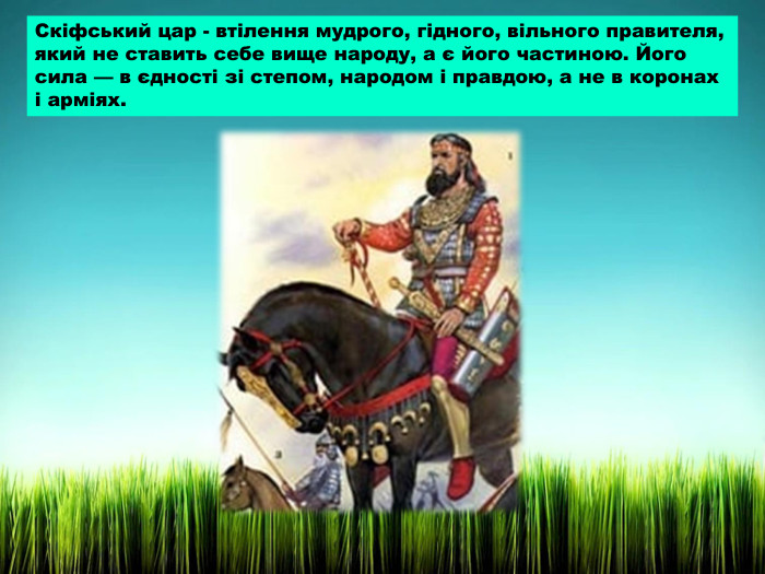 Скіфський цар - втілення мудрого, гідного, вільного правителя, який не ставить себе вище народу, а є його частиною. Його сила — в єдності зі степом, народом і правдою, а не в коронах і арміях.