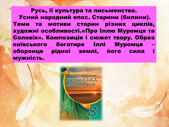 Русь, її культура та письменство. Усний народний епос. Старини (билини). Теми та мотиви старин різних циклів, художні особливості.«Про Іллю Муромця та Соловія». Композиція і сюжет твору. Образ київського богатиря Іллі Муромця – оборонця рідної землі, його сила і мужність.