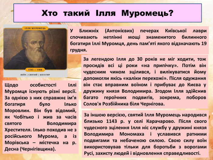 Хто такий Ілля Муромець?У Ближніх (Антонієвих) печерах Київської лаври спочивають нетлінні мощі знаменитого билинного богатиря Іллі Муромця, день пам’яті якого відзначають 19 грудня. За легендою Ілля до 30 років не міг ходити, тож просидів всі ці роки «на припічку». Потім він чудесним чином зцілився, і вилікуватися йому допомогли якісь «каліки перехожі». Після одужання він стає вправним воїном і прибуває до Києва у дружину князя Володимира. Згодом Ілля здійснив багато героїчних подвигів, зокрема, поборов Солов'я Розбійника біля Чернігова. Щодо особистості Іллі Муромця існують різні версії. За однією з них справжнє ім’я богатиря було Ілько Моровлин. Він був відомий, як Чобітько і жив за часів святого Володимира Хрестителя. Ілько походив не з російського Мурома, а із Морівська – містечка на р. Десна (Чернігівщина). За іншою версією, святий Ілля Муромець народився близько 1143 р. у селі Карачарово. Після свого чудесного зцілення Ілля ніс службу у дружині князя Володимира Мономаха і уславився ратними подвигами та небаченою силою. Свою силу воїн використовував тільки для боротьби з ворогами Русі, захисту людей і відновлення справедливості.