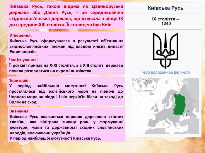 Київська Русь, також відома як Давньоруська держава або Давня Русь, - це середньовічна східнослов'янська держава, що існувала з кінця IX до середини XIII століття. Її столицею був Київ. Утворення: Київська Русь сформувалася в результаті об'єднання східнослов'янських племен під владою князів династії Рюриковичів. Час існування:Її розквіт припав на X-XI століття, а в XIII столітті держава почала розпадатися на окремі князівства. Територія: У період найбільшої могутності Київська Русь простягалася від Балтійського моря на півночі до Чорного моря на півдні, і від верхів'їв Вісли на заході до Волги на сході. Значення: Київська Русь вважається першою державою східних слов'ян, яка відіграла значну роль у формуванні культури, мови та державності східних слов'янських народів, включаючи українців. У період найбільшої могутності Київська Русь. 