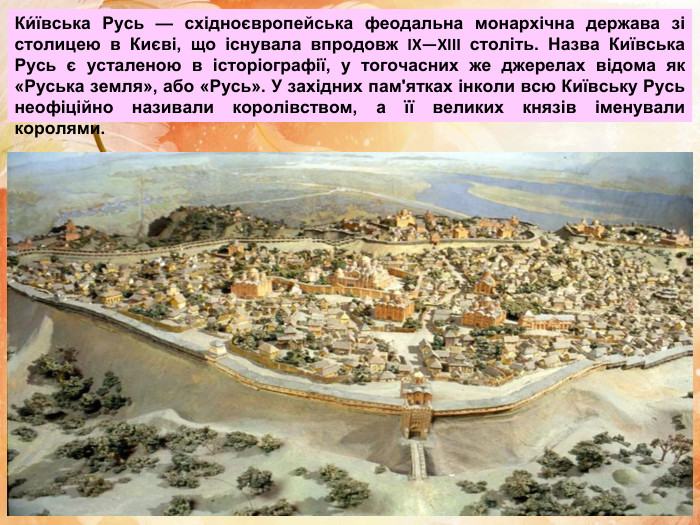 Ки́ївська Русь — східноєвропейська феодальна монархічна держава зі столицею в Києві, що існувала впродовж IX—XIII століть. Назва Київська Русь є усталеною в історіографії, у тогочасних же джерелах відома як «Руська земля», або «Русь». У західних пам'ятках інколи всю Київську Русь неофіційно називали королівством, а її великих князів іменували королями.