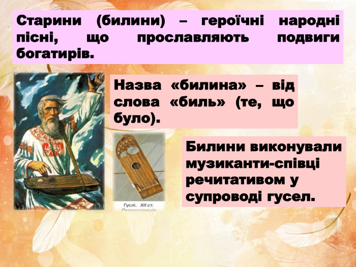 Старини (билини) – героїчні народні пісні, що прославляють подвиги богатирів. Назва «билина» – від слова «биль» (те, що було). Билини виконували музиканти-співці речитативом у супроводі гусел.