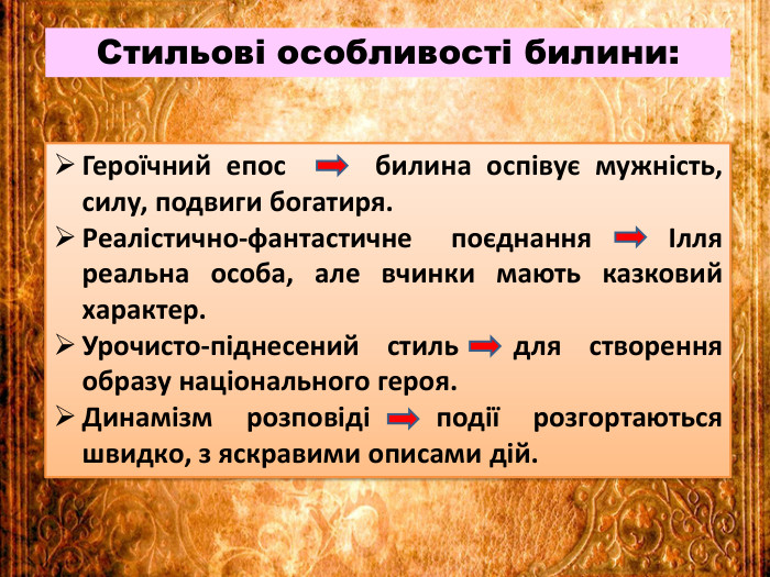 Стильові особливості билини: Героїчний епос билина оспівує мужність, силу, подвиги богатиря. Реалістично-фантастичне поєднання Ілля реальна особа, але вчинки мають казковий характер. Урочисто-піднесений стиль для створення образу національного героя. Динамізм розповіді події розгортаються швидко, з яскравими описами дій.