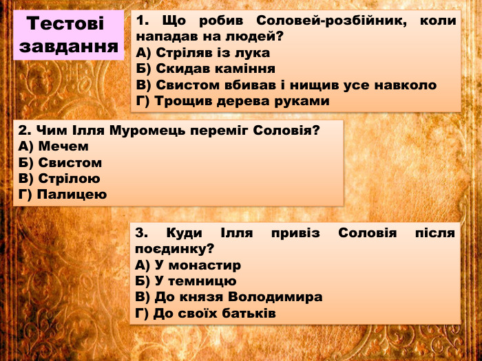 Тестові завдання1. Що робив Соловей-розбійник, коли нападав на людей?А) Стріляв із лука. Б) Скидав каміння. В) Свистом вбивав і нищив усе навколо. Г) Трощив дерева руками2. Чим Ілля Муромець переміг Соловія?А) Мечем. Б) Свистом. В) Стрілою. Г) Палицею3. Куди Ілля привіз Соловія після поєдинку?А) У монастир. Б) У темницю. В) До князя Володимира. Г) До своїх батьків