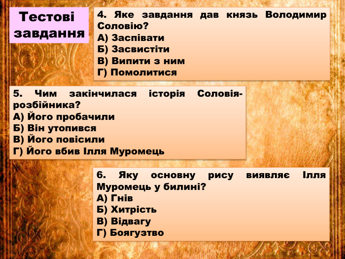 Тестові завдання4. Яке завдання дав князь Володимир Соловію?А) Заспівати. Б) Засвистіти. В) Випити з ним. Г) Помолитися5. Чим закінчилася історія Соловія-розбійника?А) Його пробачили. Б) Він утопився. В) Його повісили. Г) Його вбив Ілля Муромець6. Яку основну рису виявляє Ілля Муромець у билині?А) Гнів. Б) Хитрість. В) Відвагу. Г) Боягузтво