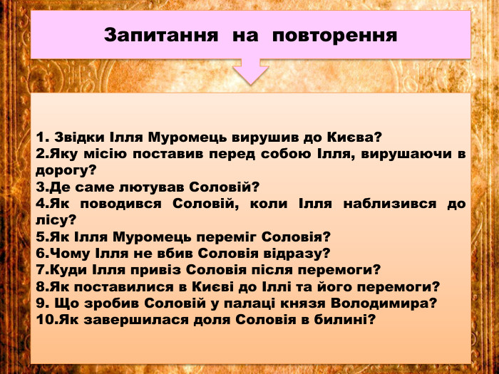 Запитання на повторення1. Звідки Ілля Муромець вирушив до Києва?2. Яку місію поставив перед собою Ілля, вирушаючи в дорогу?3. Де саме лютував Соловій?4. Як поводився Соловій, коли Ілля наблизився до лісу?5. Як Ілля Муромець переміг Соловія?6. Чому Ілля не вбив Соловія відразу?7. Куди Ілля привіз Соловія після перемоги?8. Як поставилися в Києві до Іллі та його перемоги?9. Що зробив Соловій у палаці князя Володимира?10. Як завершилася доля Соловія в билині?