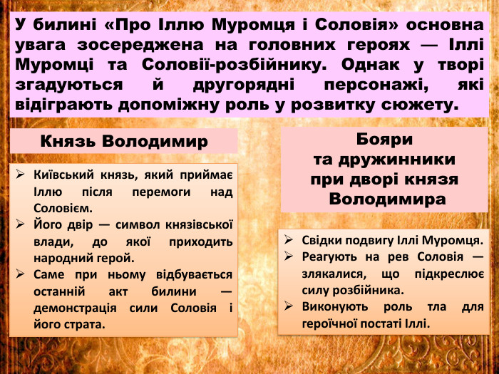 У билині «Про Іллю Муромця і Соловія» основна увага зосереджена на головних героях — Іллі Муромці та Соловії-розбійнику. Однак у творі згадуються й другорядні персонажі, які відіграють допоміжну роль у розвитку сюжету. Князь Володимир. Київський князь, який приймає Іллю після перемоги над Соловієм. Його двір — символ князівської влади, до якої приходить народний герой. Саме при ньому відбувається останній акт билини — демонстрація сили Соловія і його страта. Свідки подвигу Іллі Муромця. Реагують на рев Соловія — злякалися, що підкреслює силу розбійника. Виконують роль тла для героїчної постаті Іллі. Бояри та дружинники при дворі князя Володимира