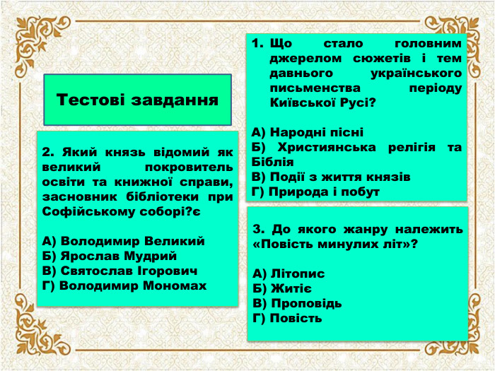 Тестові завдання2. Який князь відомий як великий покровитель освіти та книжної справи, засновник бібліотеки при Софійському соборі?єА) Володимир Великий. Б) Ярослав Мудрий. В) Святослав Ігорович. Г) Володимир Мономах. Що стало головним джерелом сюжетів і тем давнього українського письменства періоду Київської Русі?А) Народні пісніБ) Християнська релігія та Біблія. В) Події з життя князів. Г) Природа і побут3. До якого жанру належить «Повість минулих літ»?А) Літопис. Б) ЖитієВ) Проповідь. Г) Повість