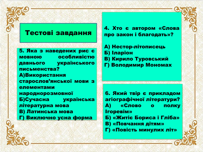 Тестові завдання5. Яка з наведених рис є мовною особливістю давнього українського письменства?А)Використання старослов’янської мови з елементами народнорозмовноїБ)Сучасна українська літературна мова. В) Латинська мова. Г) Виключно усна форма4. Хто є автором «Слова про закон і благодать»?А) Нестор-літописець. Б) Іларіон. В) Кирило Туровський. Г) Володимир Мономах6. Який твір є прикладом агіографічної літератури?А) «Слово о полку Ігоревім»Б) «Житіє Бориса і Гліба»В) «Повчання дітям»Г) «Повість минулих літ»