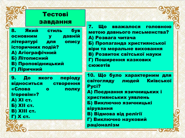 Тестові завдання8. Який стиль був основним у давній літературі для опису історичних подій?А) Агіографічний. Б) Літописний. В) Проповідницький. Г) Ліричний7. Що вважалося головною метою давнього письменства?А) Розвага читача. Б) Пропаганда християнської віри та моральне виховання. В) Розвиток світської науки. Г) Поширення казкових сюжетів10. Що було характерним для світогляду людей Київської Русі?А) Поєднання язичницьких і християнських уявлень. Б) Виключно язичницькі вірування. В) Відмова від релігіїГ) Виключно науковий раціоналізм9. До якого періоду відноситься створення «Слова о полку Ігоревім»?А) XI ст. Б) XII ст. В) XIII ст. Г) X ст.
