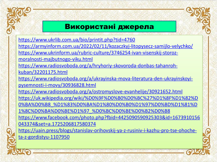 Використані джерелаhttps://www.ukrlib.com.ua/bio/printit.php?tid=4760https://armyinform.com.ua/2022/02/11/kozaczkyj-litopysecz-samijlo-velychko/https://www.ukrinform.ua/rubric-culture/3746254-ivan-visenskij-storoz-moralnosti-majbutnogo-viku.htmlhttps://www.radiosvoboda.org/a/hryhoriy-skovoroda-donbas-tahanroh-kuban/32201175.htmlhttps://www.radiosvoboda.org/a/ukrayinska-mova-literatura-den-ukrayinskoyi-pysemnosti-i-movy/30936828.htmlhttps://www.radiosvoboda.org/a/ostromyslove-evanhelije/30921652.htmlhttps://uk.wikipedia.org/wiki/%D0%9 F%D0%B0%D0%BC%27%D1%8 F%D1%82%D0%BA%D0%B8_%D1%83%D0%BA%D1%80%D0%B0%D1%97%D0%BD%D1%81%D1%8 C%D0%BA%D0%BE%D1%97_%D0%BC%D0%BE%D0%B2%D0%B8https://www.facebook.com/photo.php?fbid=4425090590925303&id=1673910156043374&set=a.1725206817580374https://uain.press/blogs/stanislav-orihovskij-ya-z-rusiniv-i-kazhu-pro-tse-ohoche-ta-z-gordistyu-1107950