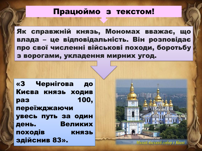 Працюймо з текстом!Як справжній князь, Мономах вважає, що влада – це відповідальність. Він розповідає про свої численні військові походи, боротьбу з ворогами, укладення мирних угод.«З Чернігова до Києва князь ходив раз 100, переїжджаючи увесь путь за один день. Великих походів князь здійснив 83».