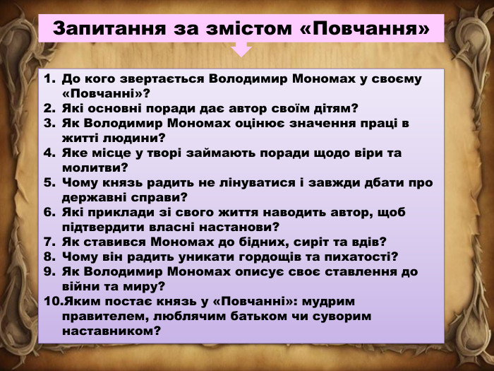 Запитання за змістом «Повчання»До кого звертається Володимир Мономах у своєму «Повчанні»?Які основні поради дає автор своїм дітям?Як Володимир Мономах оцінює значення праці в житті людини?Яке місце у творі займають поради щодо віри та молитви?Чому князь радить не лінуватися і завжди дбати про державні справи?Які приклади зі свого життя наводить автор, щоб підтвердити власні настанови?Як ставився Мономах до бідних, сиріт та вдів?Чому він радить уникати гордощів та пихатості?Як Володимир Мономах описує своє ставлення до війни та миру?Яким постає князь у «Повчанні»: мудрим правителем, люблячим батьком чи суворим наставником?