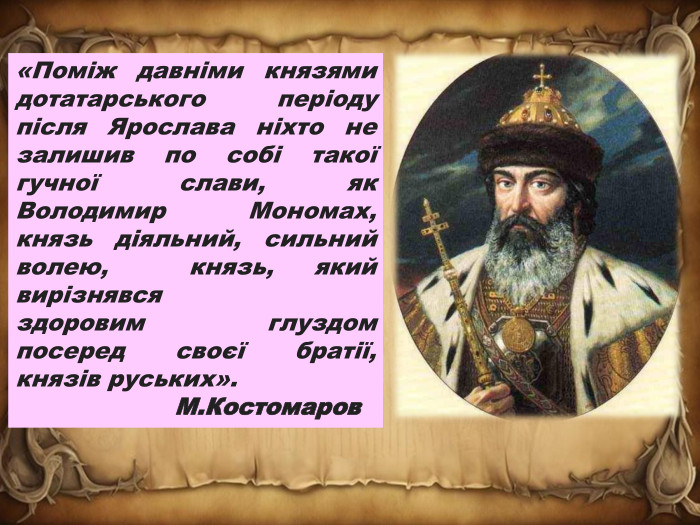 «Поміж давніми князями дотатарського періоду після Ярослава ніхто не залишив по собі такої гучної слави, як Володимир Мономах, князь діяльний, сильний волею,  князь, який вирізнявся здоровим глуздом посеред своєї братії, князів руських». М. Костомаров  