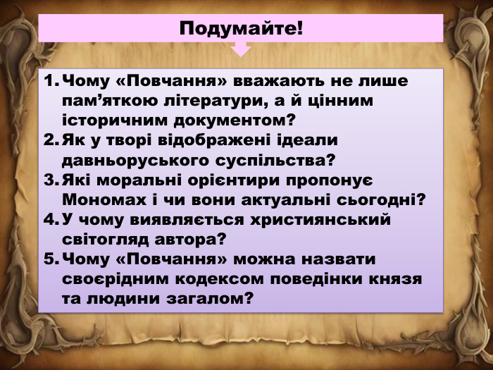 Подумайте!Чому «Повчання» вважають не лише пам’яткою літератури, а й цінним історичним документом?Як у творі відображені ідеали давньоруського суспільства?Які моральні орієнтири пропонує Мономах і чи вони актуальні сьогодні?У чому виявляється християнський світогляд автора?Чому «Повчання» можна назвати своєрідним кодексом поведінки князя та людини загалом?