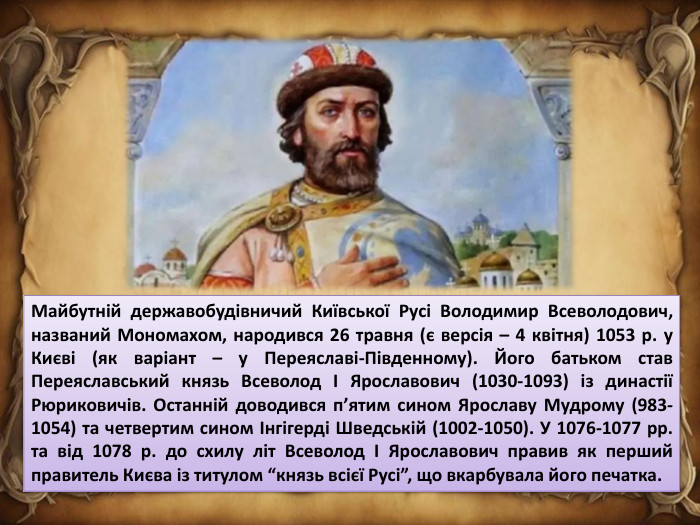 Майбутній державобудівничий Київської Русі Володимир Всеволодович, названий Мономахом, народився 26 травня (є версія – 4 квітня) 1053 р. у Києві (як варіант – у Переяславі-Південному). Його батьком став Переяславський князь Всеволод І Ярославович (1030-1093) із династії Рюриковичів. Останній доводився п’ятим сином Ярославу Мудрому (983-1054) та четвертим сином Інгігерді Шведській (1002-1050). У 1076-1077 рр. та від 1078 р. до схилу літ Всеволод І Ярославович правив як перший правитель Києва із титулом “князь всієї Русі”, що вкарбувала його печатка.