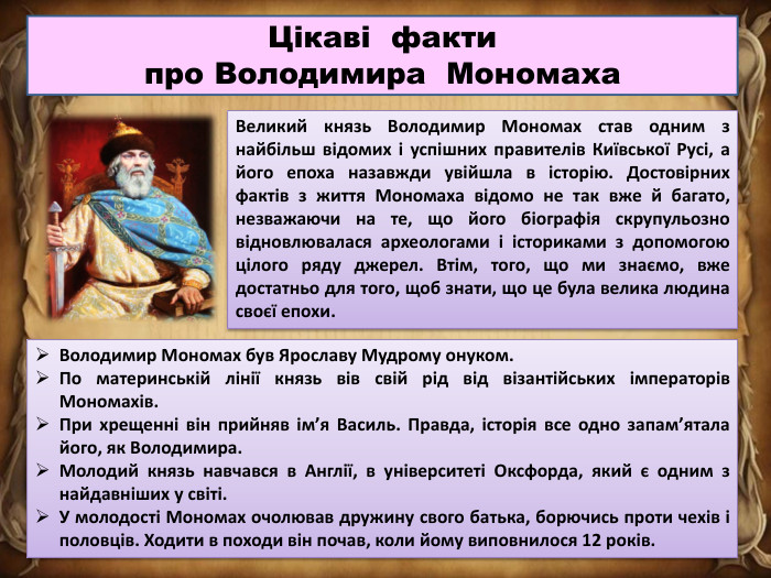 Цікаві факти про Володимира Мономаха. Великий князь Володимир Мономах став одним з найбільш відомих і успішних правителів Київської Русі, а його епоха назавжди увійшла в історію. Достовірних фактів з життя Мономаха відомо не так вже й багато, незважаючи на те, що його біографія скрупульозно відновлювалася археологами і істориками з допомогою цілого ряду джерел. Втім, того, що ми знаємо, вже достатньо для того, щоб знати, що це була велика людина своєї епохи. Володимир Мономах був Ярославу Мудрому онуком. По материнській лінії князь вів свій рід від візантійських імператорів Мономахів. При хрещенні він прийняв ім’я Василь. Правда, історія все одно запам’ятала його, як Володимира. Молодий князь навчався в Англії, в університеті Оксфорда, який є одним з найдавніших у світі. У молодості Мономах очолював дружину свого батька, борючись проти чехів і половців. Ходити в походи він почав, коли йому виповнилося 12 років.
