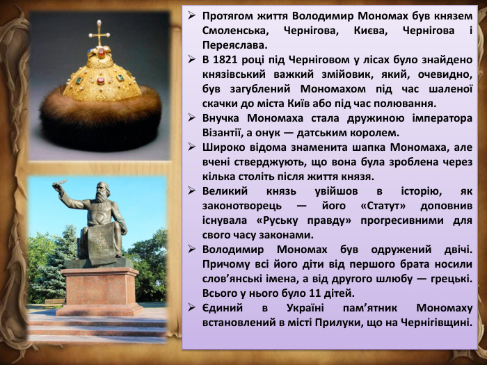 Протягом життя Володимир Мономах був князем Смоленська, Чернігова, Києва, Чернігова і Переяслава. В 1821 році під Черніговом у лісах було знайдено князівський важкий змійовик, який, очевидно, був загублений Мономахом під час шаленої скачки до міста Київ або під час полювання. Внучка Мономаха стала дружиною імператора Візантії, а онук — датським королем. Широко відома знаменита шапка Мономаха, але вчені стверджують, що вона була зроблена через кілька століть після життя князя. Великий князь увійшов в історію, як законотворець — його «Статут» доповнив існувала «Руську правду» прогресивними для свого часу законами. Володимир Мономах був одружений двічі. Причому всі його діти від першого брата носили слов’янські імена, а від другого шлюбу — грецькі. Всього у нього було 11 дітей.Єдиний в Україні пам’ятник Мономаху встановлений в місті Прилуки, що на Чернігівщині.