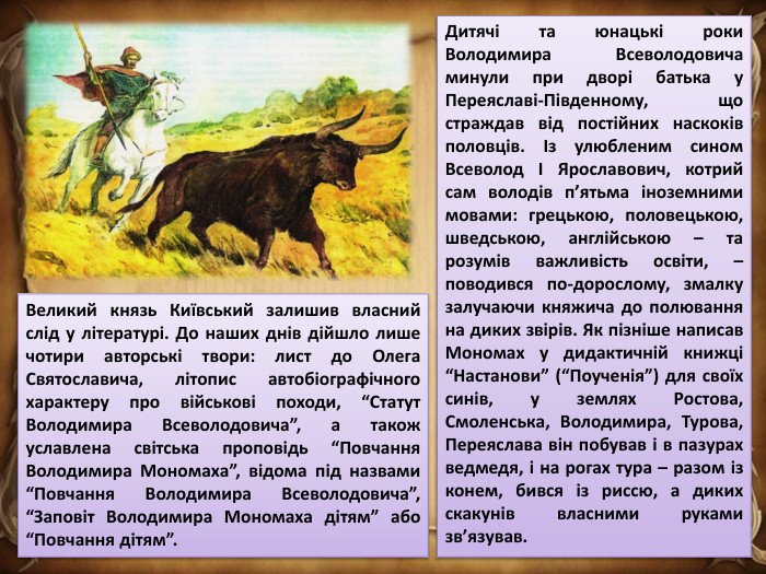 Дитячі та юнацькі роки Володимира Всеволодовича минули при дворі батька у Переяславі-Південному, що страждав від постійних наскоків половців. Із улюбленим сином Всеволод І Ярославович, котрий сам володів п’ятьма іноземними мовами: грецькою, половецькою, шведською, англійською – та розумів важливість освіти, – поводився по-дорослому, змалку залучаючи княжича до полювання на диких звірів. Як пізніше написав Мономах у дидактичній книжці “Настанови” (“Поученія”) для своїх синів, у землях Ростова, Смоленська, Володимира, Турова, Переяслава він побував і в пазурах ведмедя, і на рогах тура – разом із конем, бився із риссю, а диких скакунів власними руками зв’язував. Великий князь Київський залишив власний слід у літературі. До наших днів дійшло лише чотири авторські твори: лист до Олега Святославича, літопис автобіографічного характеру про військові походи, “Статут Володимира Всеволодовича”, а також уславлена світська проповідь “Повчання Володимира Мономаха”, відома під назвами “Повчання Володимира Всеволодовича”, “Заповіт Володимира Мономаха дітям” або “Повчання дітям”.
