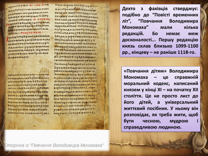 Дехто з фахівців стверджує: подібно до “Повісті временних літ”, “Повчання Володимира Мономаха” мали кілька редакцій. Бо немає меж досконалості... Першу редакцію князь склав близько 1099-1100 рр., кінцеву – не раніше 1118-го.«Повчання дітям» Володимира Мономаха – це справжній моральний кодекс, написаний князем у кінці XI – на початку XII століття. Це не просто лист до його дітей, а універсальний життєвий посібник. У ньому він розповідає, як треба жити, щоб бути чесною, мудрою і справедливою людиною.