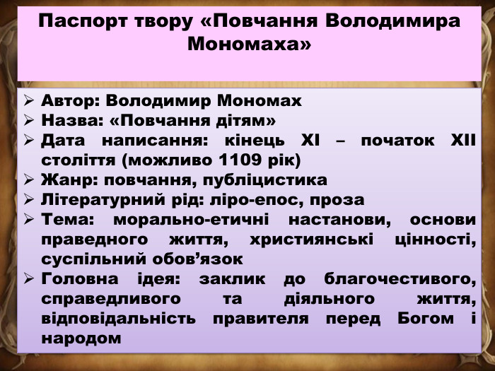 Автор: Володимир Мономах. Назва: «Повчання дітям»Дата написання: кінець XI – початок XII століття (можливо 1109 рік)Жанр: повчання, публіцистика. Літературний рід: ліро-епос, проза. Тема: морально-етичні настанови, основи праведного життя, християнські цінності, суспільний обов’язок. Головна ідея: заклик до благочестивого, справедливого та діяльного життя, відповідальність правителя перед Богом і народом. Паспорт твору «Повчання Володимира Мономаха»